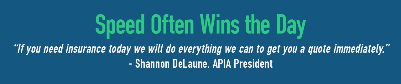 Speed often wins the day. APIA works quickly to get what you need quickly.